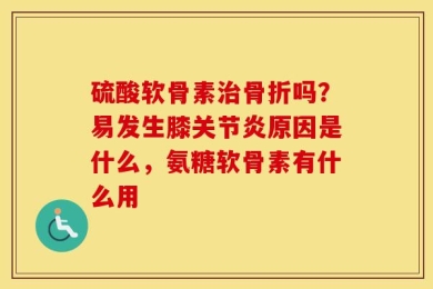 硫酸软骨素治骨折吗？易发生膝关节炎原因是什么，氨糖软骨素有什么用
