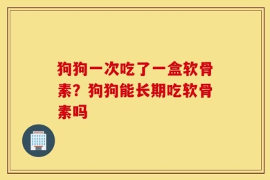 狗狗一次吃了一盒软骨素？狗狗能长期吃软骨素吗