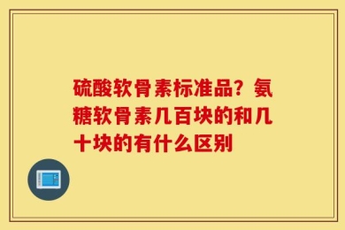 硫酸软骨素标准品？氨糖软骨素几百块的和几十块的有什么区别