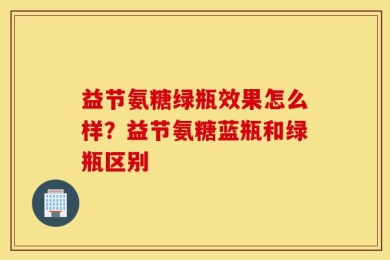 益节氨糖绿瓶效果怎么样？益节氨糖蓝瓶和绿瓶区别