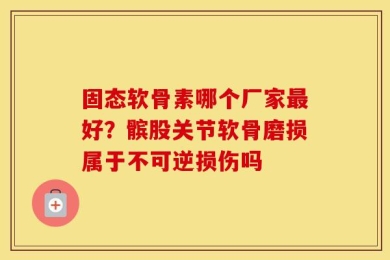 固态软骨素哪个厂家最好？髌股关节软骨磨损属于不可逆损伤吗