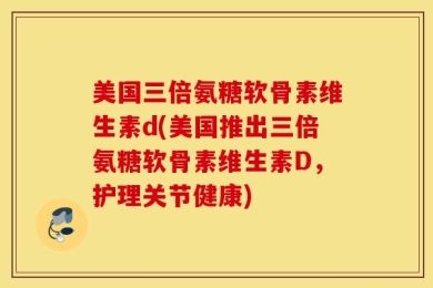 美国三倍氨糖软骨素维生素d(美国推出三倍氨糖软骨素维生素D，护理关节健康)