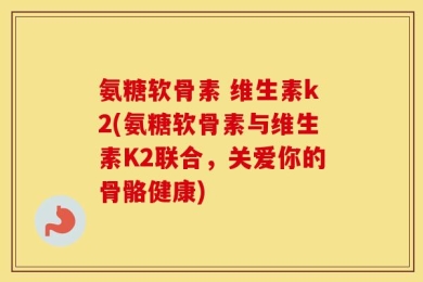 氨糖软骨素 维生素k2(氨糖软骨素与维生素K2联合，关爱你的骨骼健康)