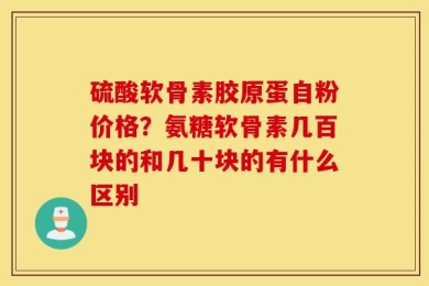 硫酸软骨素胶原蛋自粉价格？氨糖软骨素几百块的和几十块的有什么区别