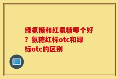 绿氨糖和红氨糖哪个好？氨糖红标otc和绿标otc的区别