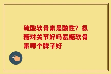硫酸软骨素是酸性？氨糖对关节好吗氨糖软骨素哪个牌子好