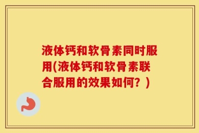 液体钙和软骨素同时服用(液体钙和软骨素联合服用的效果如何？)