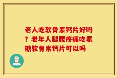 老人吃软骨素钙片好吗？老年人腿腰疼痛吃氨糖软骨素钙片可以吗