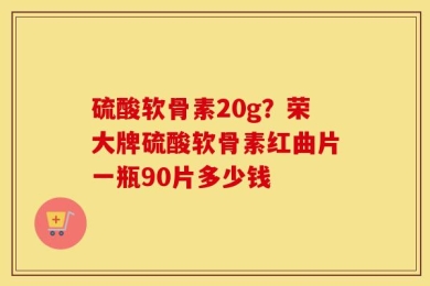 硫酸软骨素20g？荣大牌硫酸软骨素红曲片一瓶90片多少钱