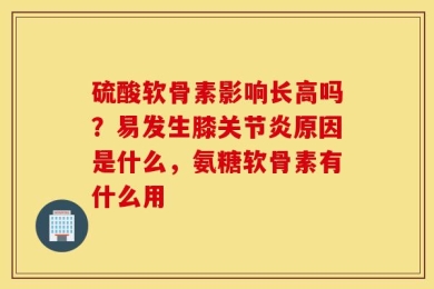 硫酸软骨素影响长高吗？易发生膝关节炎原因是什么，氨糖软骨素有什么用