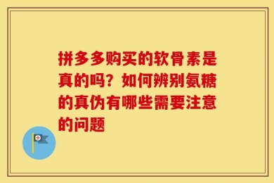 拼多多购买的软骨素是真的吗？如何辨别氨糖的真伪有哪些需要注意的问题