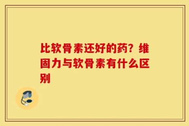 比软骨素还好的药？维固力与软骨素有什么区别