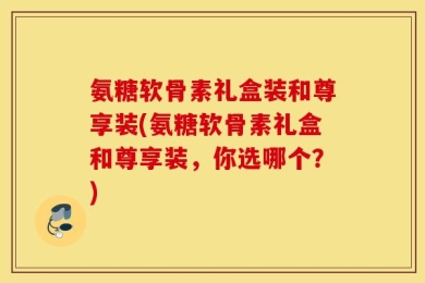 氨糖软骨素礼盒装和尊享装(氨糖软骨素礼盒和尊享装，你选哪个？)