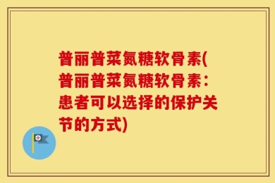 普丽普菜氮糖软骨素(普丽普菜氮糖软骨素：患者可以选择的保护关节的方式)