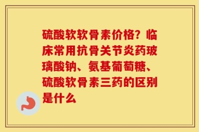 硫酸软软骨素价格？临床常用抗骨关节炎药玻璃酸钠、氨基葡萄糖、硫酸软骨素三药的区别是什么