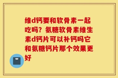 维d钙要和软骨素一起吃吗？氨糖软骨素维生素d钙片可以补钙吗它和氨糖钙片那个效果更好