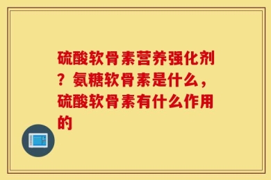 硫酸软骨素营养强化剂？氨糖软骨素是什么，硫酸软骨素有什么作用的