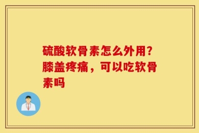 硫酸软骨素怎么外用？膝盖疼痛，可以吃软骨素吗