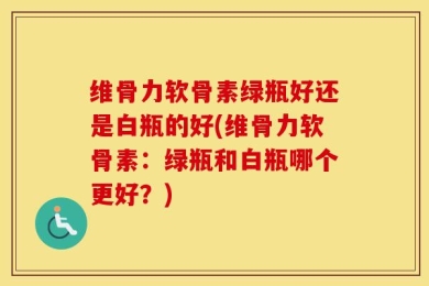 维骨力软骨素绿瓶好还是白瓶的好(维骨力软骨素：绿瓶和白瓶哪个更好？)