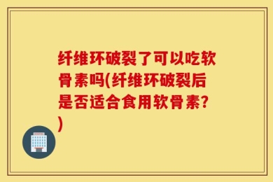 纤维环破裂了可以吃软骨素吗(纤维环破裂后是否适合食用软骨素？)