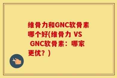 维骨力和GNC软骨素哪个好(维骨力 VS GNC软骨素：哪家更优？)