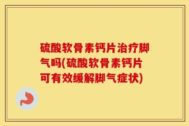 硫酸软骨素钙片治疗脚气吗(硫酸软骨素钙片可有效缓解脚气症状)