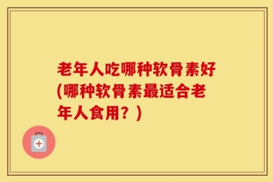 老年人吃哪种软骨素好(哪种软骨素最适合老年人食用？)