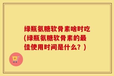 绿瓶氨糖软骨素啥时吃(绿瓶氨糖软骨素的最佳使用时间是什么？)