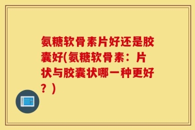 氨糖软骨素片好还是胶囊好(氨糖软骨素：片状与胶囊状哪一种更好？)