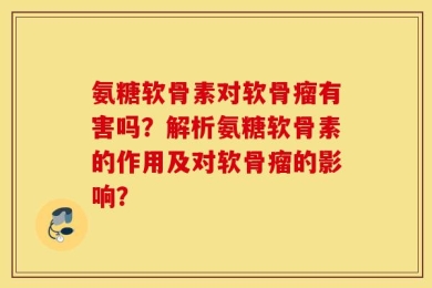 氨糖软骨素对软骨瘤有害吗？解析氨糖软骨素的作用及对软骨瘤的影响？
