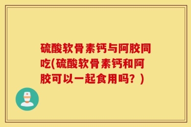 硫酸软骨素钙与阿胶同吃(硫酸软骨素钙和阿胶可以一起食用吗？)
