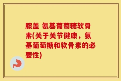 膝盖 氨基葡萄糖软骨素(关于关节健康，氨基葡萄糖和软骨素的必要性)