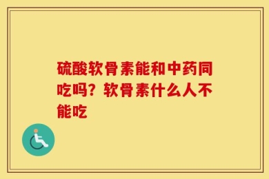 硫酸软骨素能和中药同吃吗？软骨素什么人不能吃