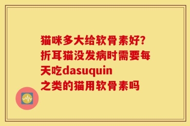 猫咪多大给软骨素好？折耳猫没发病时需要每天吃dasuquin之类的猫用软骨素吗