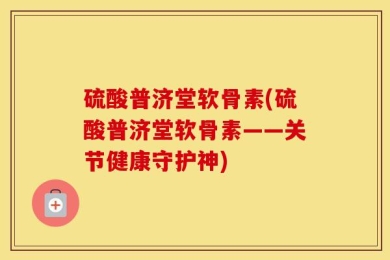 硫酸普济堂软骨素(硫酸普济堂软骨素——关节健康守护神)