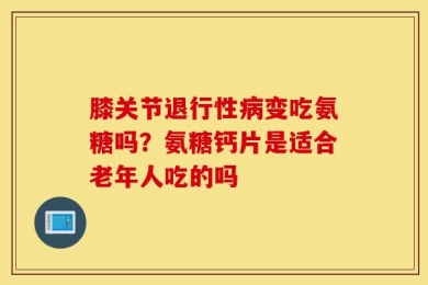 膝关节退行性病变吃氨糖吗？氨糖钙片是适合老年人吃的吗