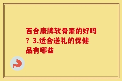 百合康牌软骨素的好吗？3.适合送礼的保健品有哪些
