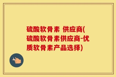 硫酸软骨素 供应商(硫酸软骨素供应商-优质软骨素产品选择)