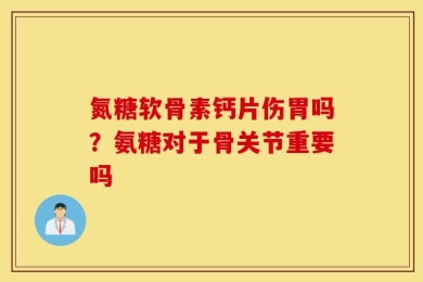 氮糖软骨素钙片伤胃吗？氨糖对于骨关节重要吗