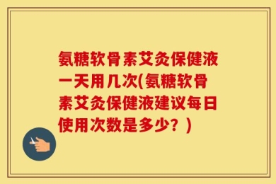 氨糖软骨素艾灸保健液一天用几次(氨糖软骨素艾灸保健液建议每日使用次数是多少？)