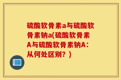 硫酸软骨素a与硫酸软骨素钠a(硫酸软骨素A与硫酸软骨素钠A：从何处区别？)