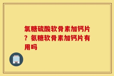 氯糖硫酸软骨素加钙片？氨糖软骨素加钙片有用吗