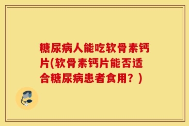 糖尿病人能吃软骨素钙片(软骨素钙片能否适合糖尿病患者食用？)