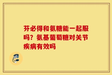 芬必得和氨糖能一起服吗？氨基葡萄糖对关节疾病有效吗