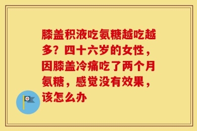 膝盖积液吃氨糖越吃越多？四十六岁的女性，因膝盖冷痛吃了两个月氨糖，感觉没有效果，该怎么办