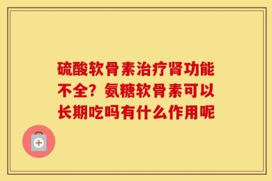 硫酸软骨素治疗肾功能不全？氨糖软骨素可以长期吃吗有什么作用呢