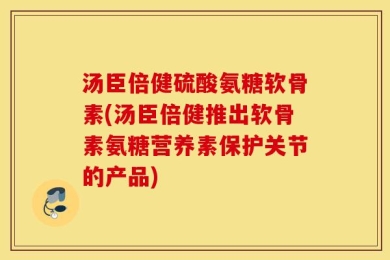 汤臣倍健硫酸氨糖软骨素(汤臣倍健推出软骨素氨糖营养素保护关节的产品)