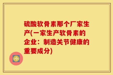 硫酸软骨素那个厂家生产(一家生产软骨素的企业：制造关节健康的重要成分)
