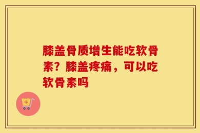 膝盖骨质增生能吃软骨素？膝盖疼痛，可以吃软骨素吗