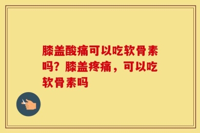 膝盖酸痛可以吃软骨素吗？膝盖疼痛，可以吃软骨素吗